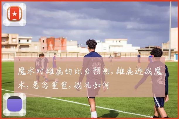 魔术对雄鹿的比分预测,雄鹿迎战魔术,悬念重重,战况如何