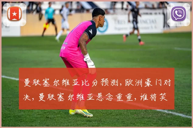曼联塞尔维亚比分预测,欧洲豪门对决,曼联塞尔维亚悬念重重,谁将笑到最后
