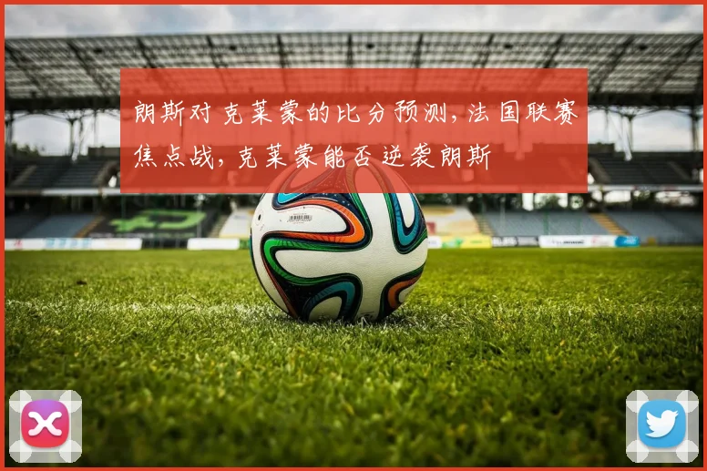 朗斯对克莱蒙的比分预测,法国联赛焦点战,克莱蒙能否逆袭朗斯