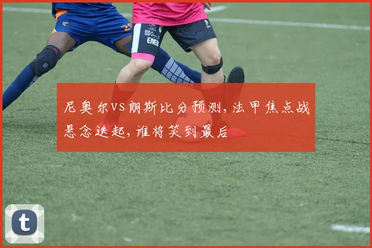 尼奥尔vs朗斯比分预测,法甲焦点战悬念迭起,谁将笑到最后