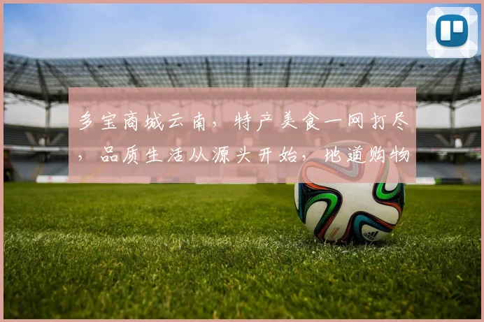 多宝商城云南，特产美食一网打尽，品质生活从源头开始，地道购物新体验，尽在多宝商城